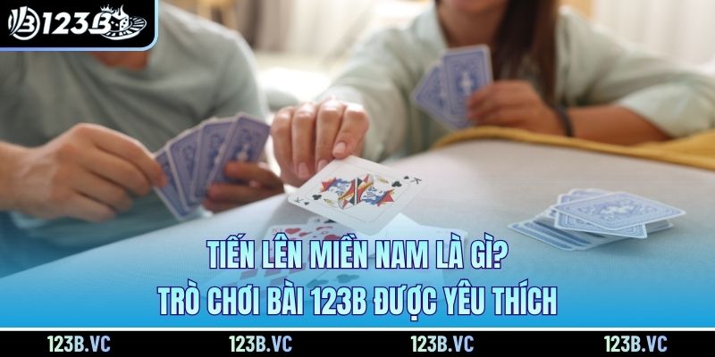 Tiến Lên Miền Nam Là Gì? Trò Chơi Bài 123B Được Yêu Thích